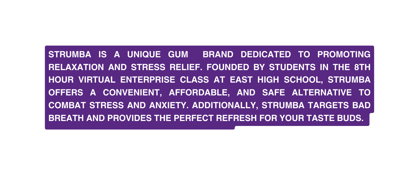 Strumba is a unique gum brand dedicated to promoting RELAXATION and stress RElief founded by students in the 8th Hour Virtual Enterprise class at east HIGH SCHOOL Strumba offers a CONVENIENt AFFORDABLE and safe alternative to combat stress and anxiety additionally Strumba targets bad breath and provides the perfect refresh for your taste buds